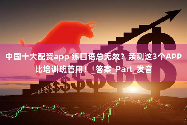中国十大配资app 练口语总无效？亲测这3个APP比培训班管用！_答案_Part_发音