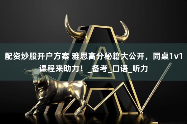 配资炒股开户方案 雅思高分秘籍大公开，同桌1v1课程来助力！_备考_口语_听力