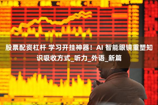 股票配资杠杆 学习开挂神器！AI 智能眼镜重塑知识吸收方式_听力_外语_新篇