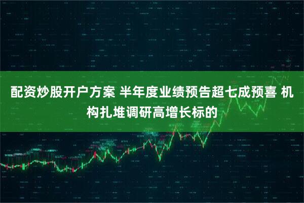 配资炒股开户方案 半年度业绩预告超七成预喜 机构扎堆调研高增长标的