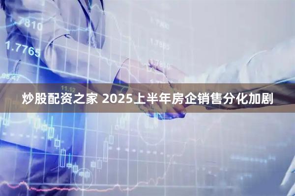炒股配资之家 2025上半年房企销售分化加剧