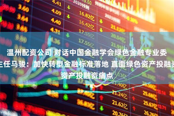 温州配资公司 对话中国金融学会绿色金融专业委员会主任马骏：加快转型金融标准落地 直面绿色资产投融资痛点