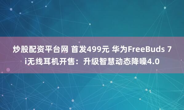炒股配资平台网 首发499元 华为FreeBuds 7i无线耳机开售:升级智慧动态降噪4.0