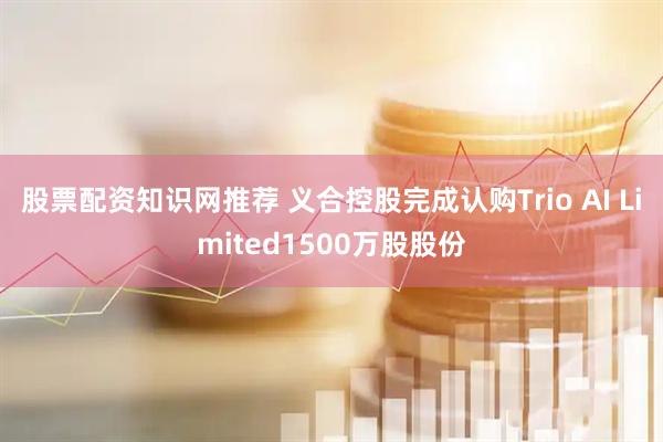 股票配资知识网推荐 义合控股完成认购Trio AI Limited1500万股股份
