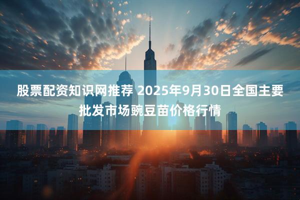 股票配资知识网推荐 2025年9月30日全国主要批发市场豌豆苗价格行情