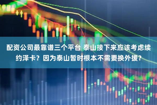 配资公司最靠谱三个平台 泰山接下来应该考虑续约泽卡？因为泰山暂时根本不需要换外援？