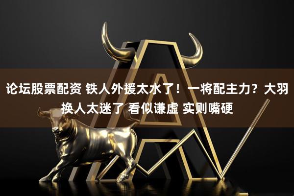 论坛股票配资 铁人外援太水了！一将配主力？大羽换人太迷了 看似谦虚 实则嘴硬