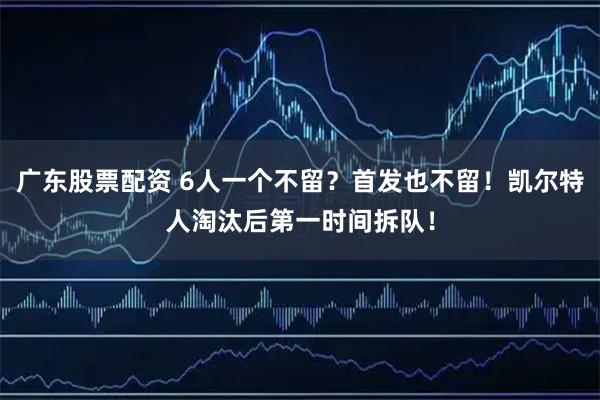 广东股票配资 6人一个不留？首发也不留！凯尔特人淘汰后第一时间拆队！