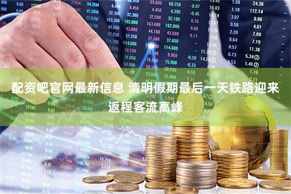 配资吧官网最新信息 清明假期最后一天铁路迎来返程客流高峰