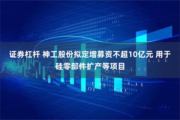 证券杠杆 神工股份拟定增募资不超10亿元 用于硅零部件扩产等项目