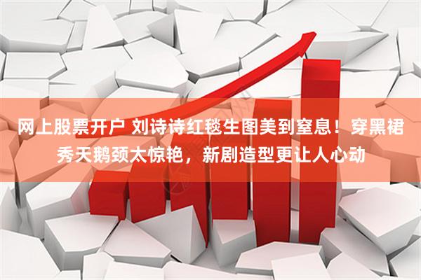 网上股票开户 刘诗诗红毯生图美到窒息！穿黑裙秀天鹅颈太惊艳，新剧造型更让人心动