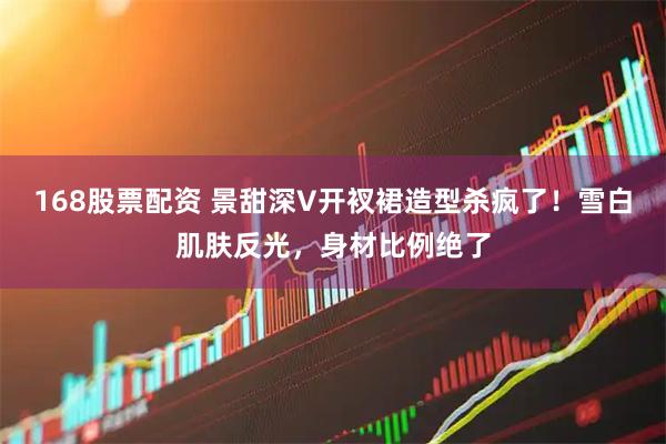 168股票配资 景甜深V开衩裙造型杀疯了！雪白肌肤反光，身材比例绝了