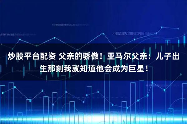 炒股平台配资 父亲的骄傲！亚马尔父亲：儿子出生那刻我就知道他会成为巨星！